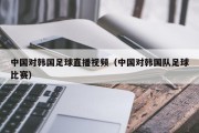 中国对韩国足球直播视频（中国对韩国队足球比赛）